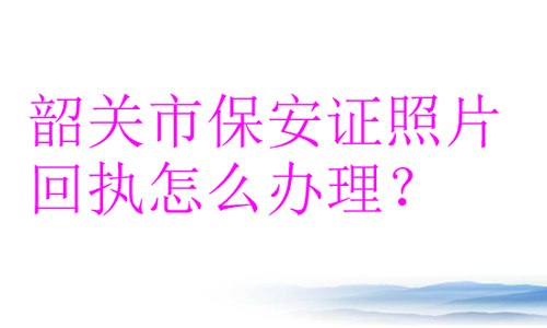 韶关市保安证照片回执怎么办理？