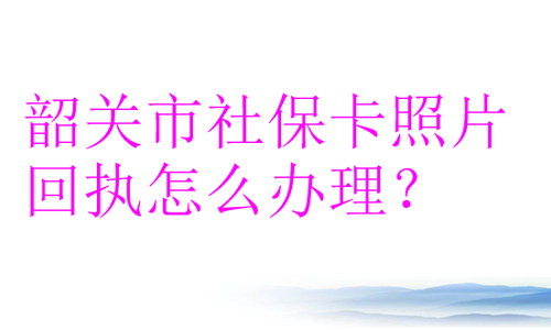 韶关市社保卡照片回执怎么办理？