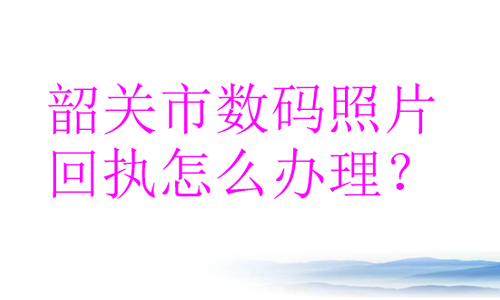 韶关市数码照片回执怎么办理？