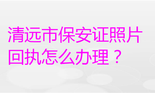清远市保安证照片回执怎么办理？