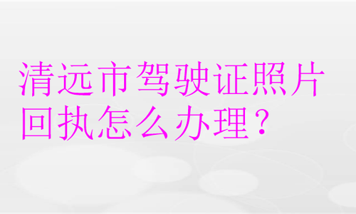 清远市驾驶证照片回执怎么办理？