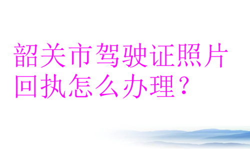 韶关市驾驶证照片回执怎么办理？