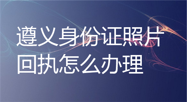 遵义身份证照片回执怎么办理？