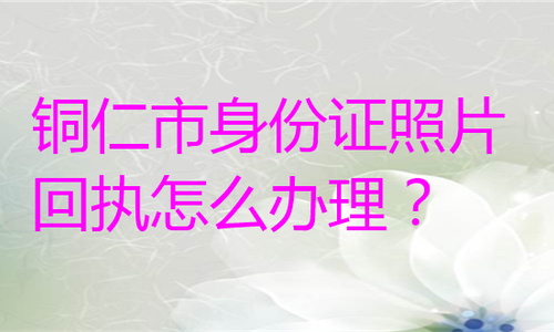 铜仁市身份证照片回执怎么办理？