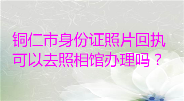 铜仁市身份证照片回执可以去照相馆办理吗？