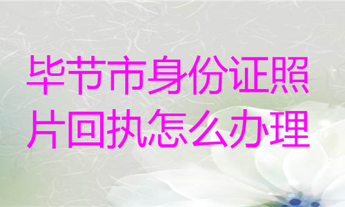 毕节市身份证照片回执怎么办理？