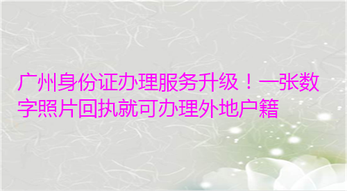 广州身份证办理服务升级！一张深圳照片回执就可办理外地户籍