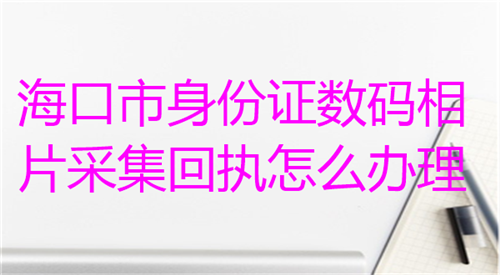 海口市身份证数码相片采集回执怎么办理